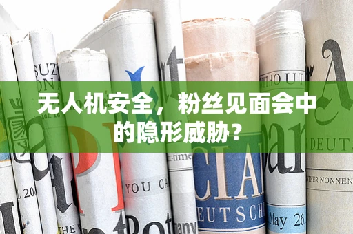 无人机安全，粉丝见面会中的隐形威胁？