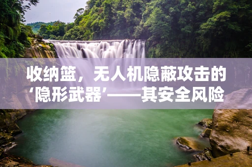 收纳篮，无人机隐蔽攻击的‘隐形武器’——其安全风险与防御策略何在？