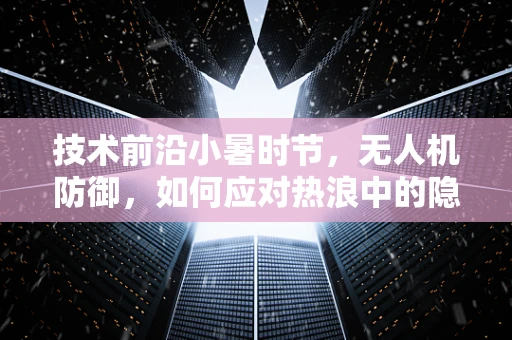 技术前沿小暑时节，无人机防御，如何应对热浪中的隐蔽攻击？