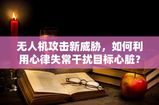 无人机攻击新威胁，如何利用心律失常干扰目标心脏？