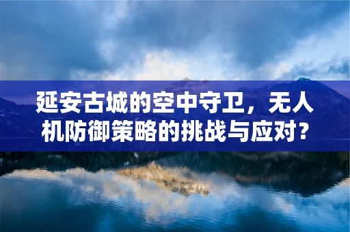 延安古城的空中守卫，无人机防御策略的挑战与应对？