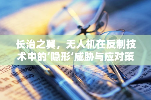 长治之翼，无人机在反制技术中的‘隐形’威胁与应对策略