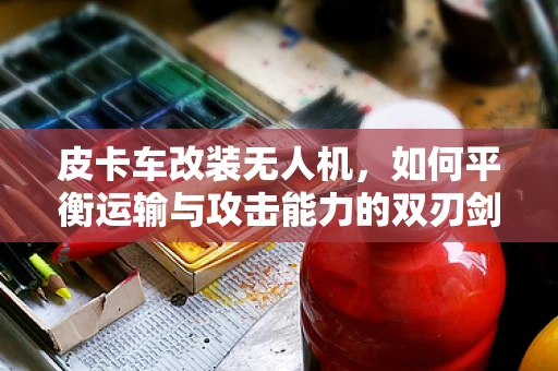 皮卡车改装无人机，如何平衡运输与攻击能力的双刃剑？