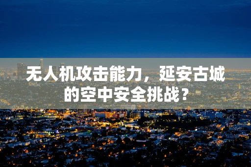 无人机攻击能力，延安古城的空中安全挑战？