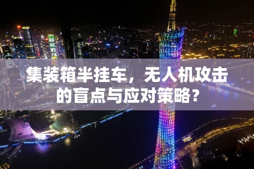 集装箱半挂车，无人机攻击的盲点与应对策略？