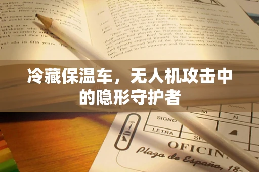冷藏保温车，无人机攻击中的隐形守护者
