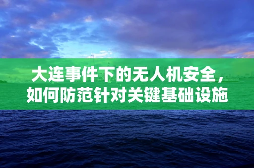 大连事件下的无人机安全，如何防范针对关键基础设施的精准打击？