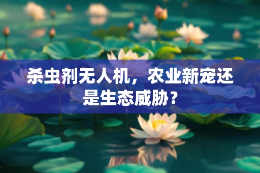 杀虫剂无人机，农业新宠还是生态威胁？