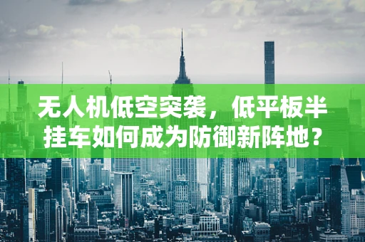 无人机低空突袭，低平板半挂车如何成为防御新阵地？
