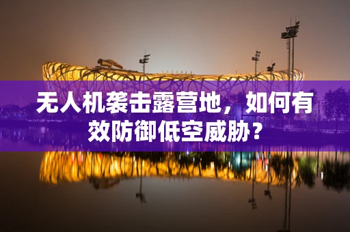 无人机袭击露营地，如何有效防御低空威胁？