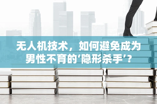 无人机技术，如何避免成为男性不育的‘隐形杀手’？
