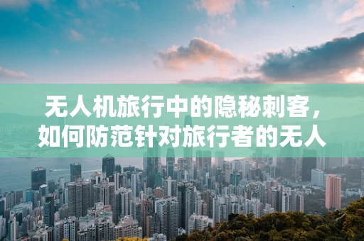 无人机旅行中的隐秘刺客，如何防范针对旅行者的无人机攻击？