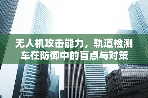 无人机攻击能力，轨道检测车在防御中的盲点与对策