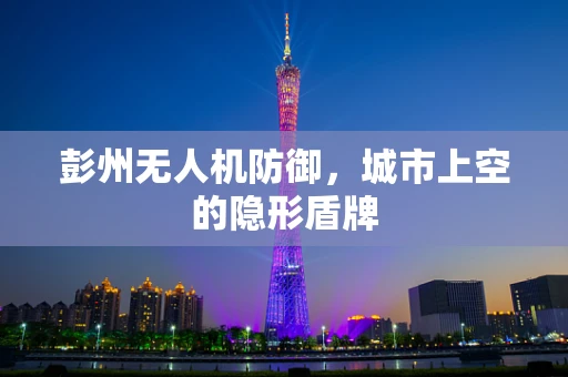 彭州无人机防御，城市上空的隐形盾牌
