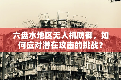 六盘水地区无人机防御，如何应对潜在攻击的挑战？