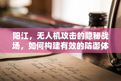 阳江，无人机攻击的隐秘战场，如何构建有效的防御体系？