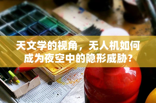 天文学的视角，无人机如何成为夜空中的隐形威胁？