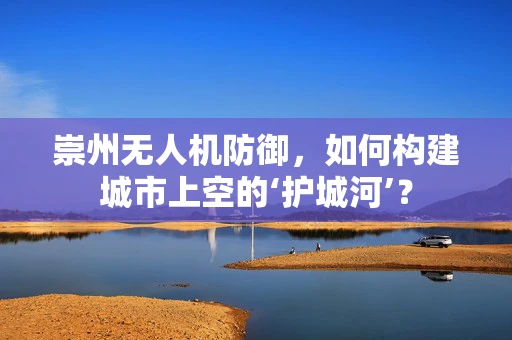 崇州无人机防御，如何构建城市上空的‘护城河’？