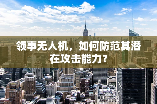 领事无人机，如何防范其潜在攻击能力？