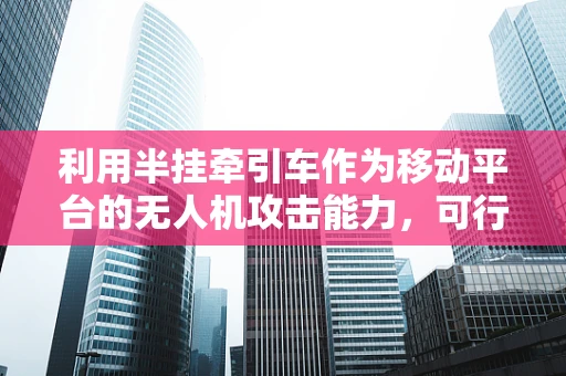 利用半挂牵引车作为移动平台的无人机攻击能力，可行性与风险评估？