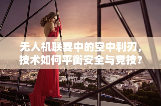 无人机联赛中的空中利刃，技术如何平衡安全与竞技？