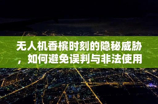 无人机香槟时刻的隐秘威胁，如何避免误判与非法使用？