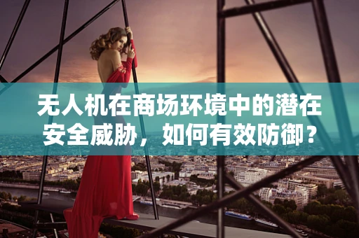 无人机在商场环境中的潜在安全威胁，如何有效防御？