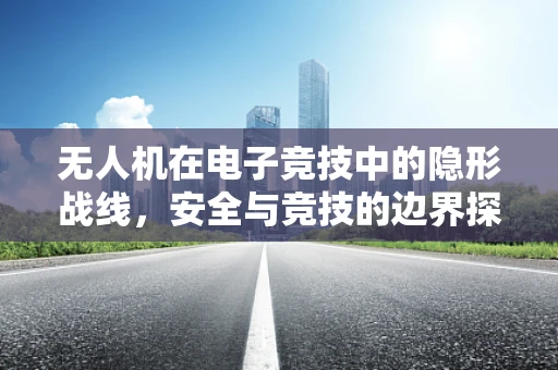 无人机在电子竞技中的隐形战线，安全与竞技的边界探索