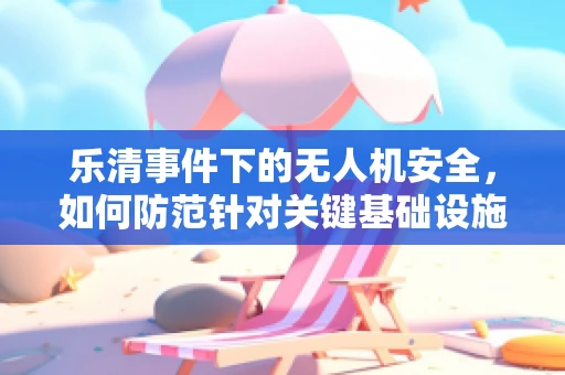 乐清事件下的无人机安全，如何防范针对关键基础设施的低空威胁？