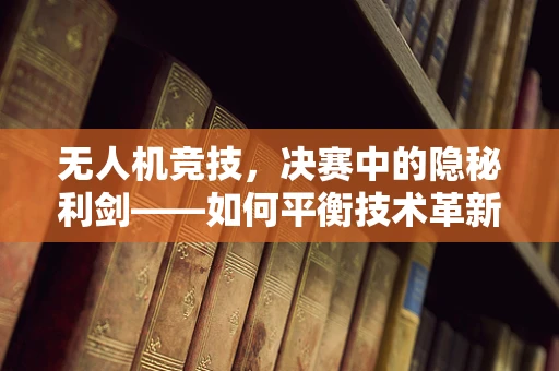 无人机竞技，决赛中的隐秘利剑——如何平衡技术革新与安全防线？