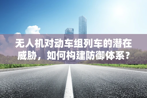 无人机对动车组列车的潜在威胁，如何构建防御体系？