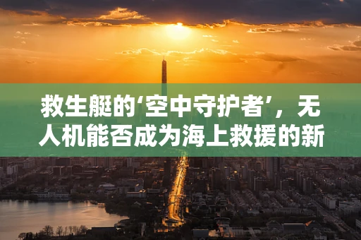 救生艇的‘空中守护者’，无人机能否成为海上救援的新利器？