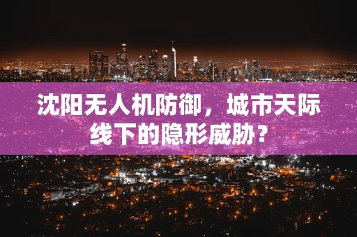 沈阳无人机防御，城市天际线下的隐形威胁？