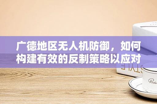 广德地区无人机防御，如何构建有效的反制策略以应对潜在攻击？