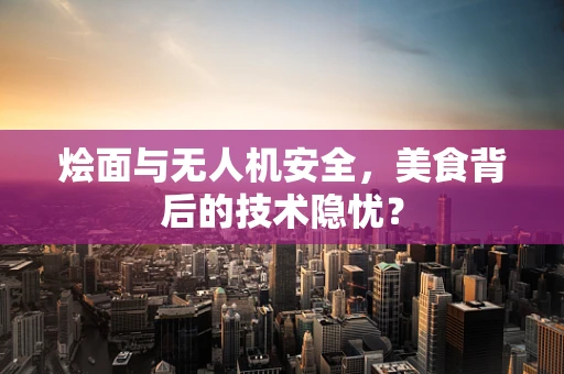 烩面与无人机安全，美食背后的技术隐忧？