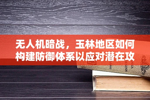 无人机暗战，玉林地区如何构建防御体系以应对潜在攻击威胁？