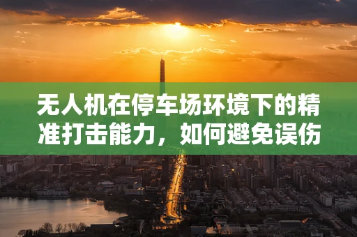 无人机在停车场环境下的精准打击能力，如何避免误伤与高效防御？