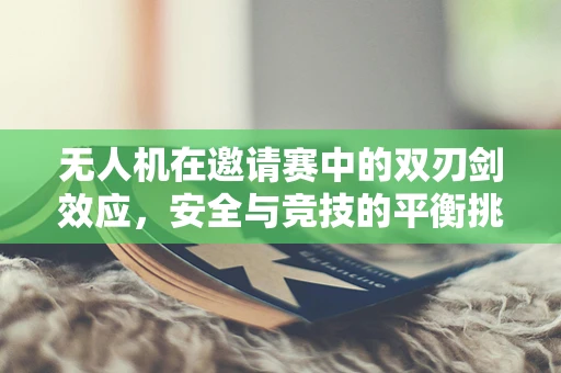 无人机在邀请赛中的双刃剑效应，安全与竞技的平衡挑战