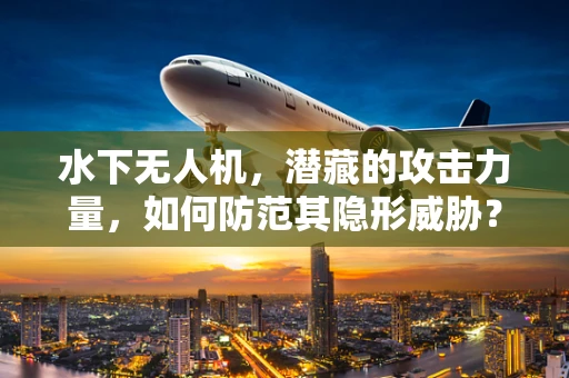 水下无人机，潜藏的攻击力量，如何防范其隐形威胁？