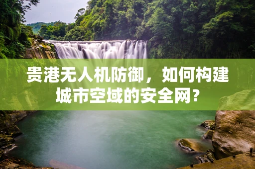 贵港无人机防御，如何构建城市空域的安全网？