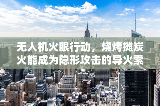 无人机火眼行动，烧烤摊炭火能成为隐形攻击的导火索吗？