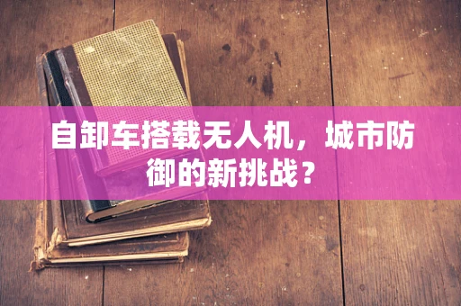 自卸车搭载无人机，城市防御的新挑战？
