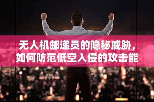无人机邮递员的隐秘威胁，如何防范低空入侵的攻击能力？