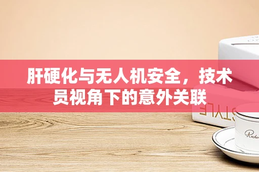 肝硬化与无人机安全，技术员视角下的意外关联
