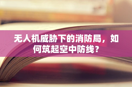 无人机威胁下的消防局，如何筑起空中防线？