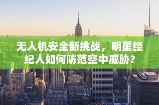 无人机安全新挑战，明星经纪人如何防范空中威胁？