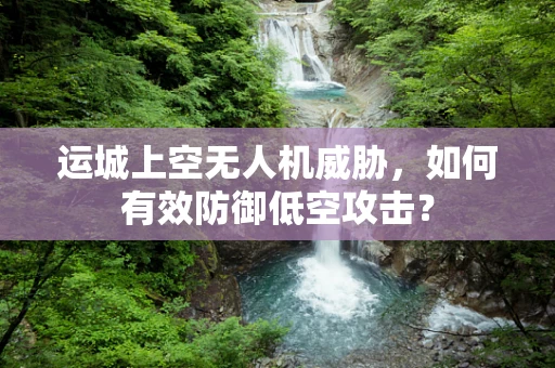 运城上空无人机威胁，如何有效防御低空攻击？