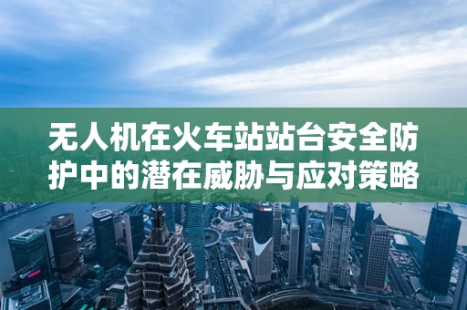 无人机在火车站站台安全防护中的潜在威胁与应对策略