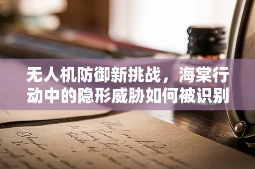 无人机防御新挑战，海棠行动中的隐形威胁如何被识别？