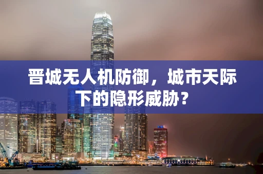 晋城无人机防御，城市天际下的隐形威胁？